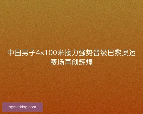 中国男子4×100米接力强势晋级巴黎奥运赛场再创辉煌
