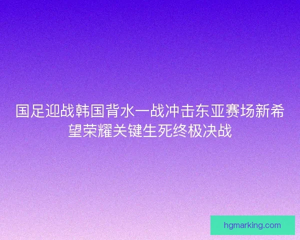 国足迎战韩国背水一战冲击东亚赛场新希望荣耀关键生死终极决战