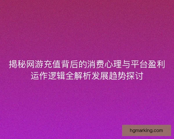 揭秘网游充值背后的消费心理与平台盈利运作逻辑全解析发展趋势探讨