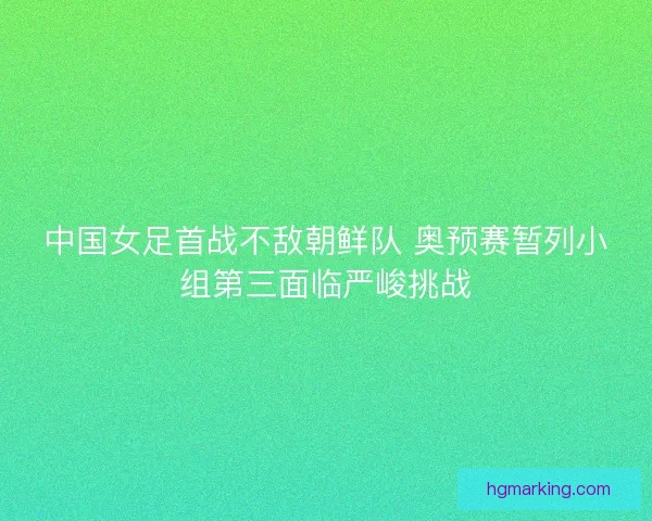 中国女足首战不敌朝鲜队 奥预赛暂列小组第三面临严峻挑战