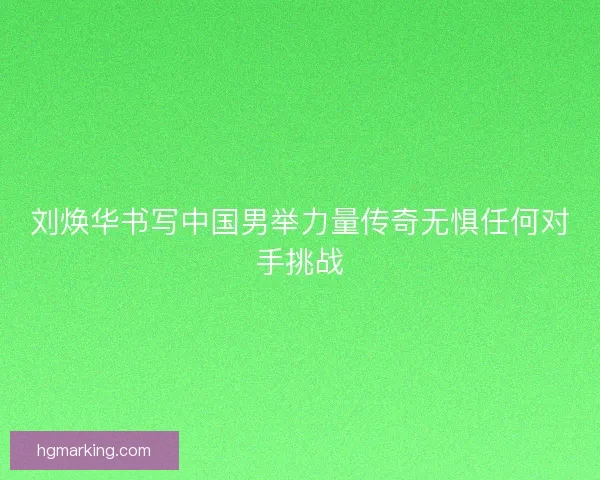刘焕华书写中国男举力量传奇无惧任何对手挑战