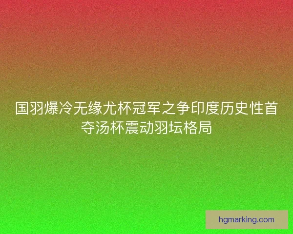 国羽爆冷无缘尤杯冠军之争印度历史性首夺汤杯震动羽坛格局