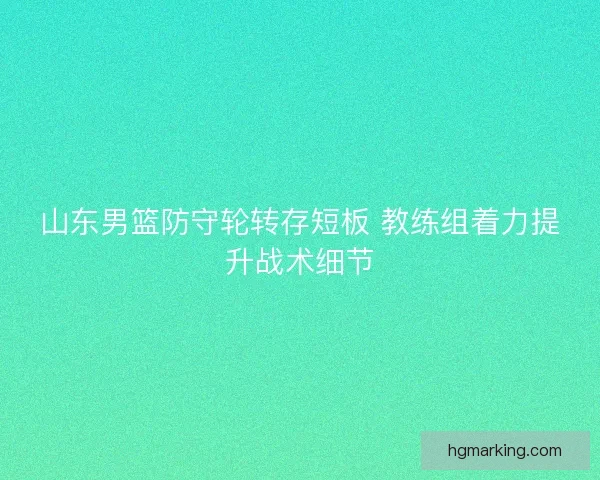 山东男篮防守轮转存短板 教练组着力提升战术细节