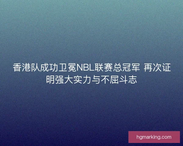 香港队成功卫冕NBL联赛总冠军 再次证明强大实力与不屈斗志