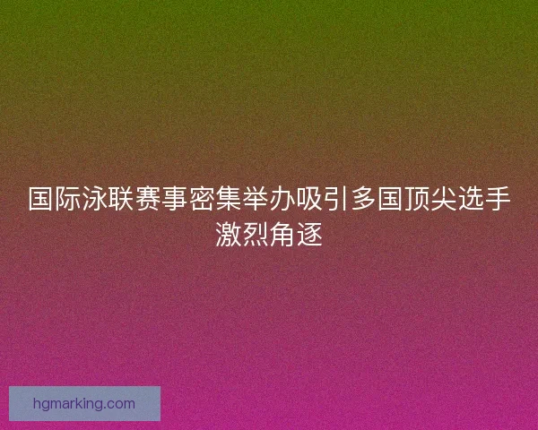 国际泳联赛事密集举办吸引多国顶尖选手激烈角逐