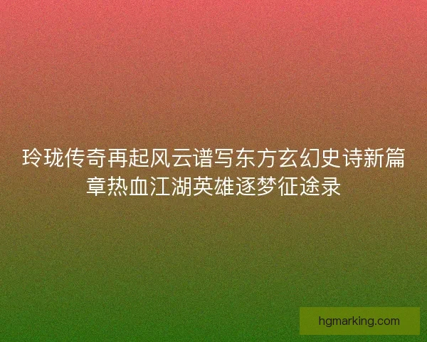 玲珑传奇再起风云谱写东方玄幻史诗新篇章热血江湖英雄逐梦征途录