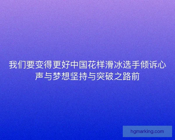 我们要变得更好中国花样滑冰选手倾诉心声与梦想坚持与突破之路前