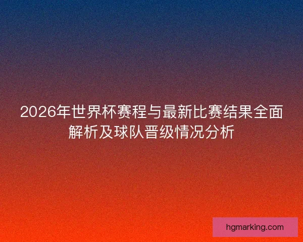 2026年世界杯赛程与最新比赛结果全面解析及球队晋级情况分析