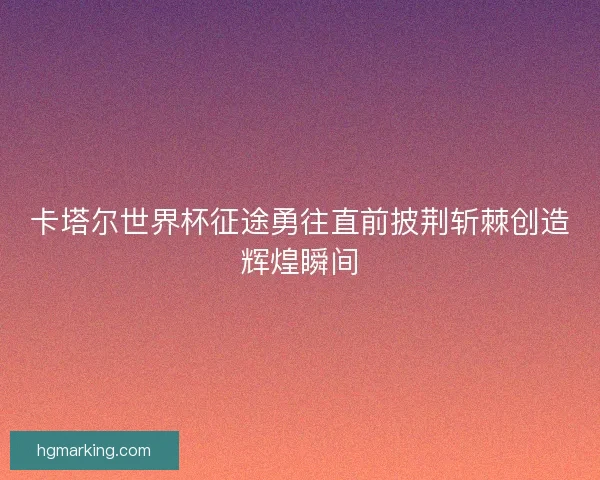 卡塔尔世界杯征途勇往直前披荆斩棘创造辉煌瞬间