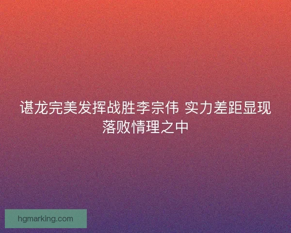 谌龙完美发挥战胜李宗伟 实力差距显现落败情理之中