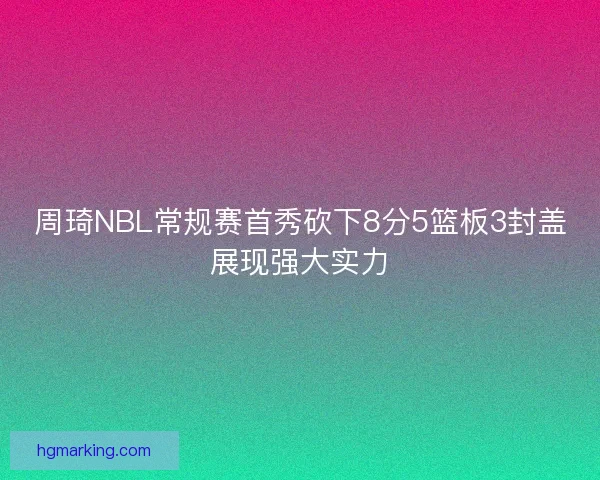 周琦NBL常规赛首秀砍下8分5篮板3封盖展现强大实力